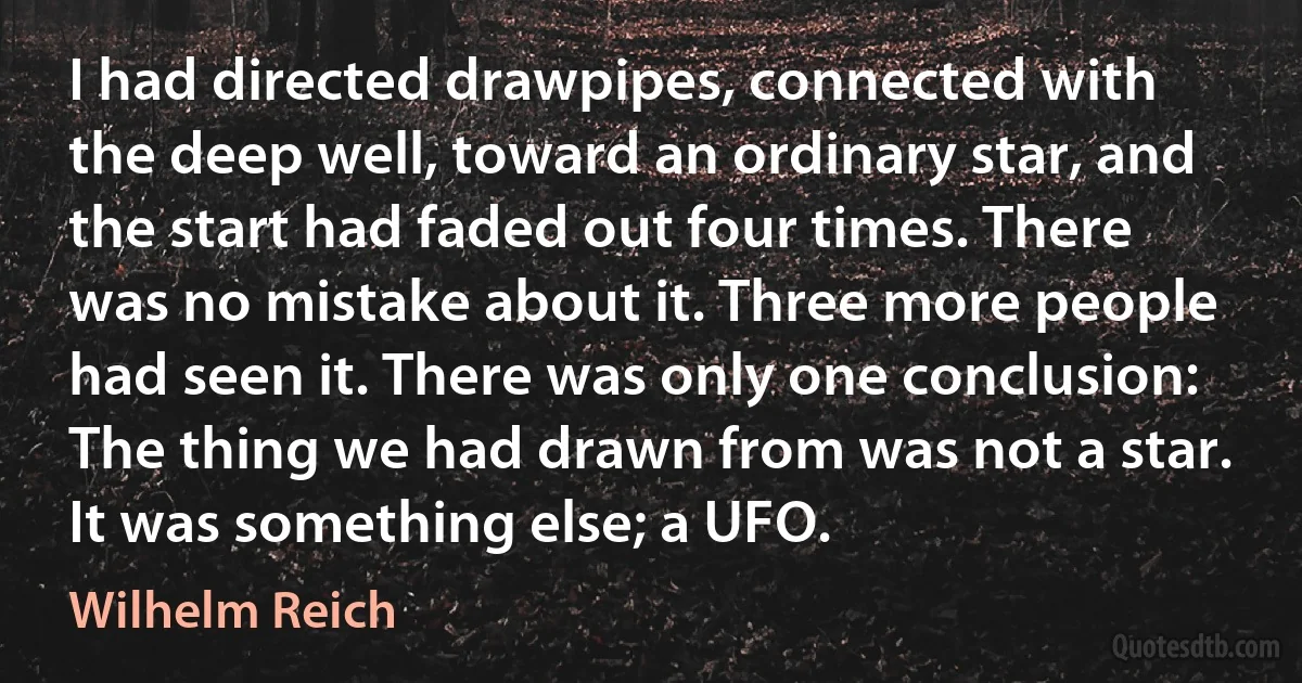 I had directed drawpipes, connected with the deep well, toward an ordinary star, and the start had faded out four times. There was no mistake about it. Three more people had seen it. There was only one conclusion: The thing we had drawn from was not a star. It was something else; a UFO. (Wilhelm Reich)