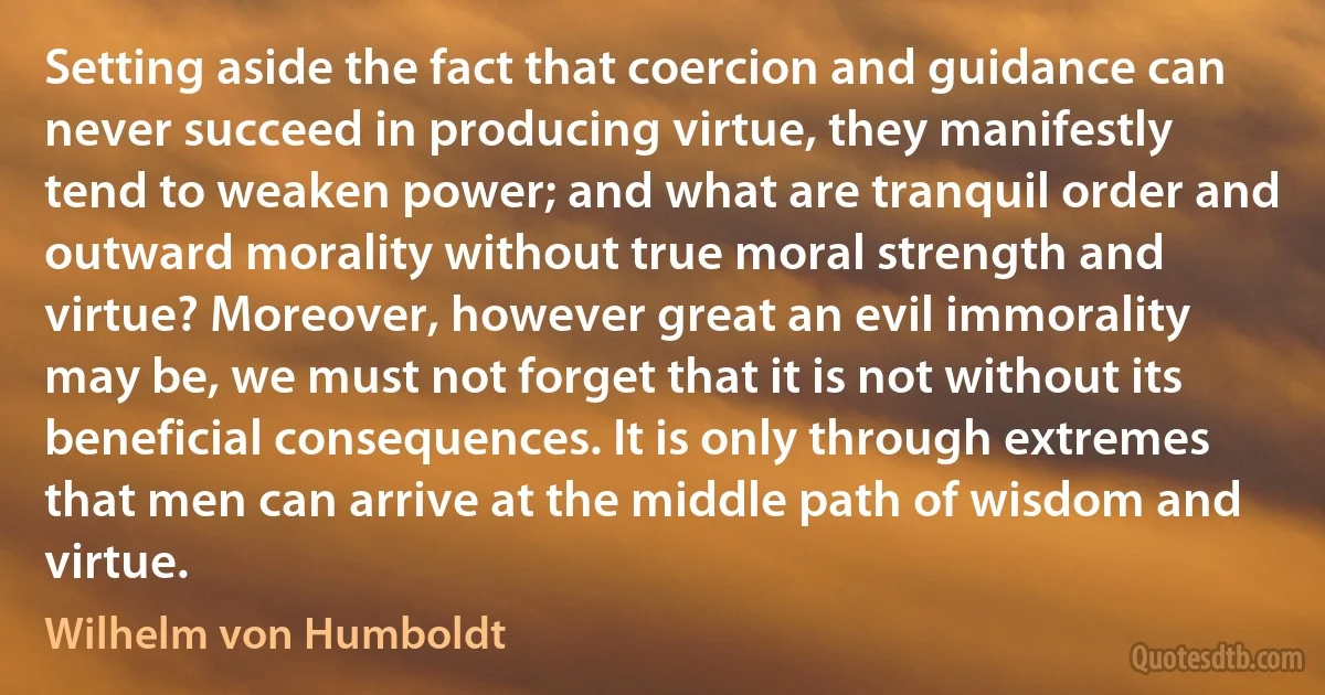 Setting aside the fact that coercion and guidance can never succeed in producing virtue, they manifestly tend to weaken power; and what are tranquil order and outward morality without true moral strength and virtue? Moreover, however great an evil immorality may be, we must not forget that it is not without its beneficial consequences. It is only through extremes that men can arrive at the middle path of wisdom and virtue. (Wilhelm von Humboldt)