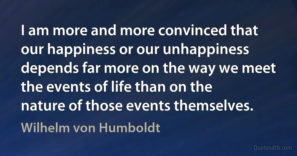 I am more and more convinced that our happiness or our unhappiness depends far more on the way we meet the events of life than on the nature of those events themselves. (Wilhelm von Humboldt)