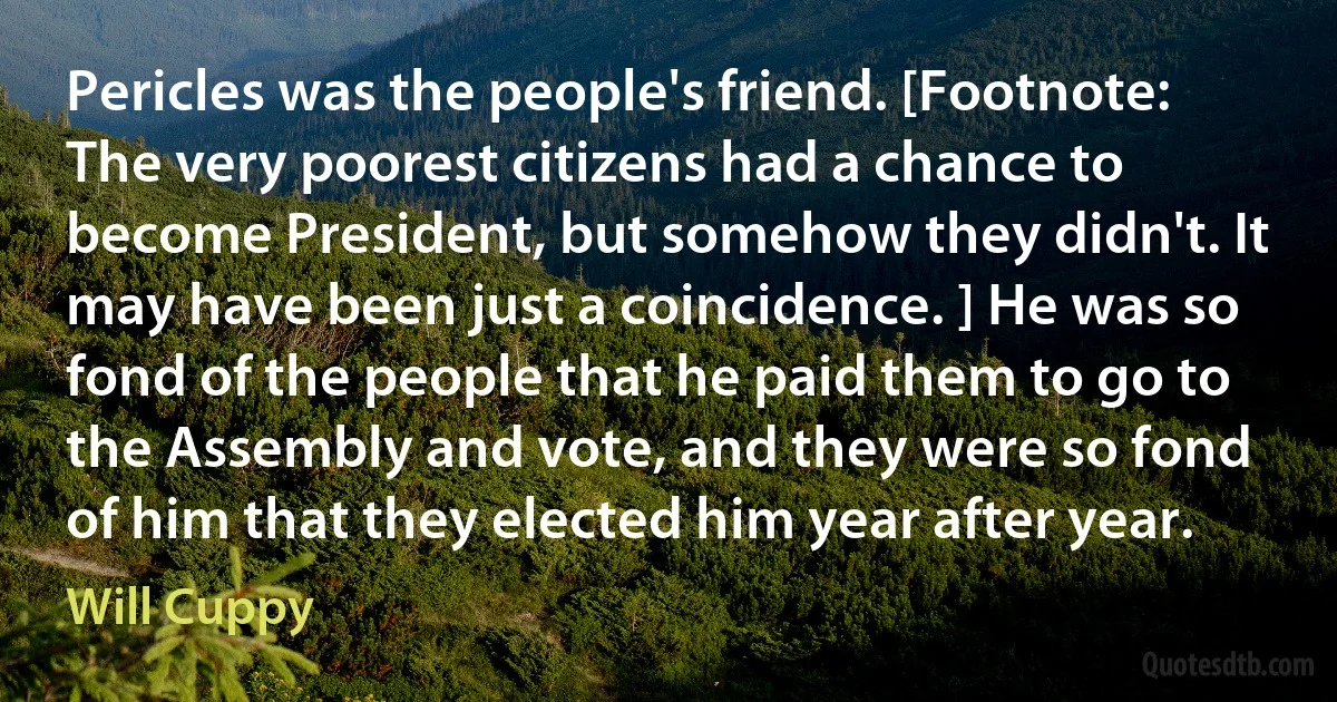 Pericles was the people's friend. [Footnote: The very poorest citizens had a chance to become President, but somehow they didn't. It may have been just a coincidence. ] He was so fond of the people that he paid them to go to the Assembly and vote, and they were so fond of him that they elected him year after year. (Will Cuppy)