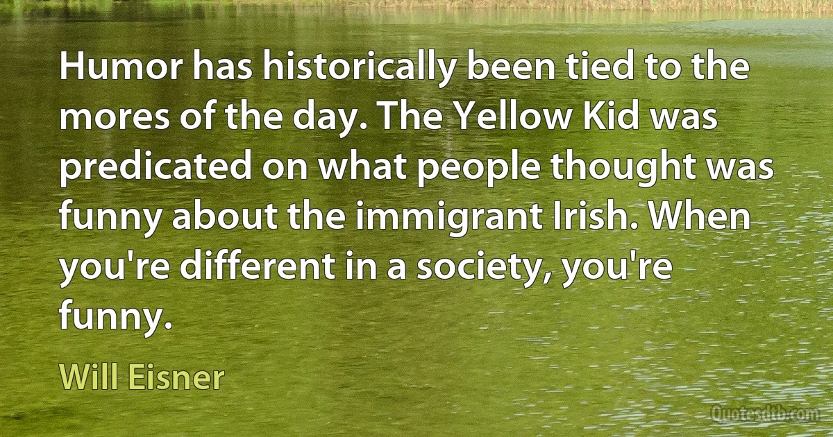 Humor has historically been tied to the mores of the day. The Yellow Kid was predicated on what people thought was funny about the immigrant Irish. When you're different in a society, you're funny. (Will Eisner)