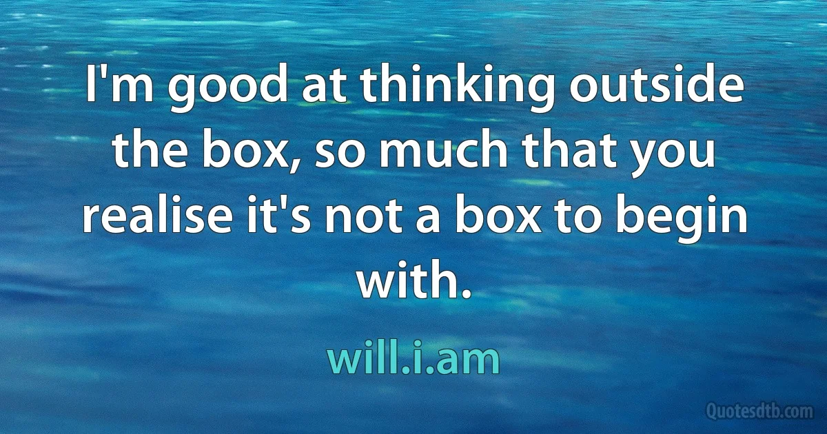 I'm good at thinking outside the box, so much that you realise it's not a box to begin with. (will.i.am)