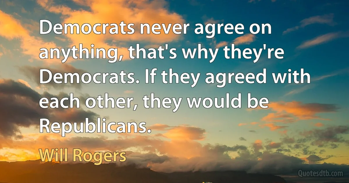 Democrats never agree on anything, that's why they're Democrats. If they agreed with each other, they would be Republicans. (Will Rogers)