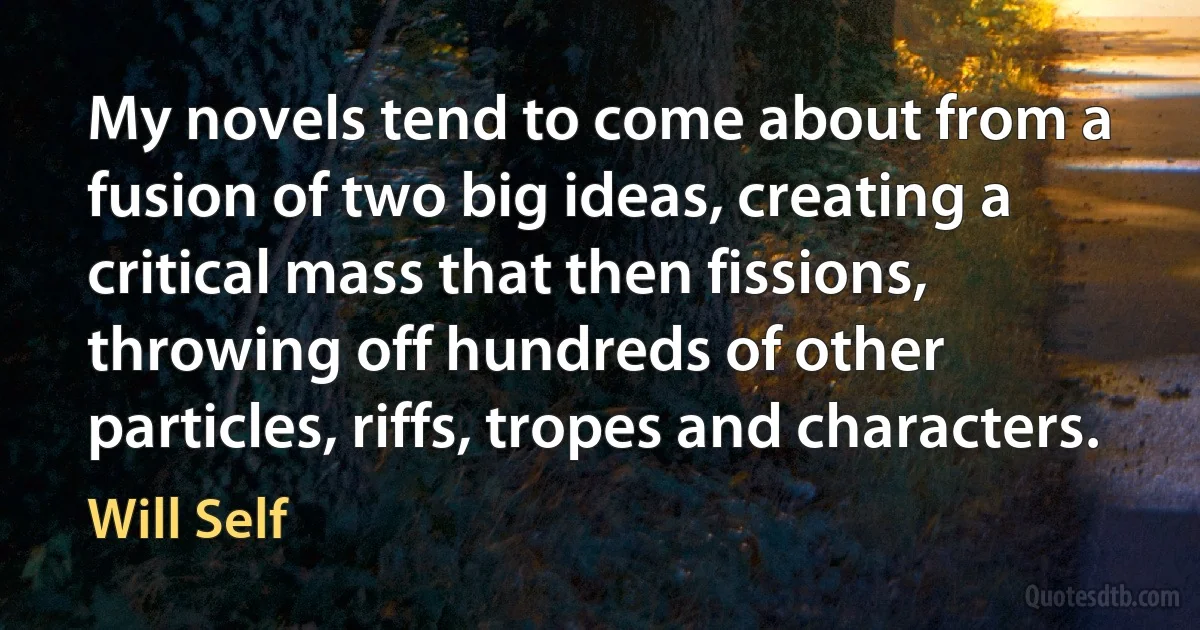 My novels tend to come about from a fusion of two big ideas, creating a critical mass that then fissions, throwing off hundreds of other particles, riffs, tropes and characters. (Will Self)