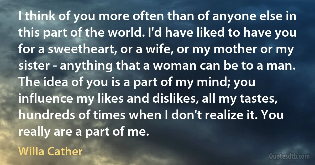 I think of you more often than of anyone else in this part of the world. I'd have liked to have you for a sweetheart, or a wife, or my mother or my sister - anything that a woman can be to a man. The idea of you is a part of my mind; you influence my likes and dislikes, all my tastes, hundreds of times when I don't realize it. You really are a part of me. (Willa Cather)