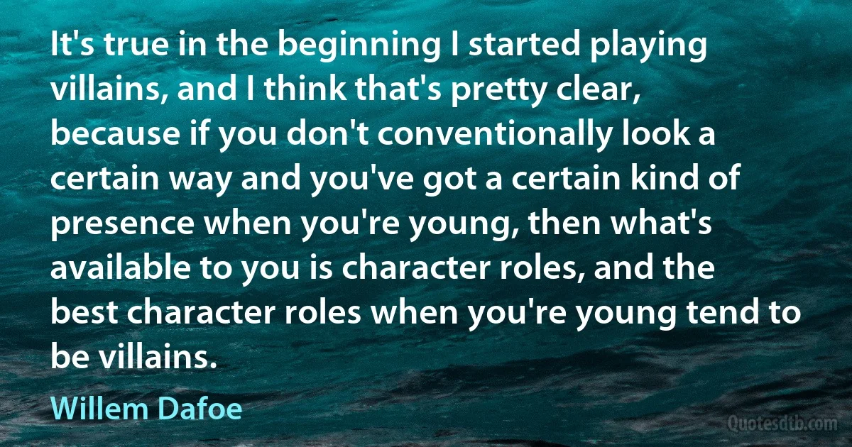 It's true in the beginning I started playing villains, and I think that's pretty clear, because if you don't conventionally look a certain way and you've got a certain kind of presence when you're young, then what's available to you is character roles, and the best character roles when you're young tend to be villains. (Willem Dafoe)