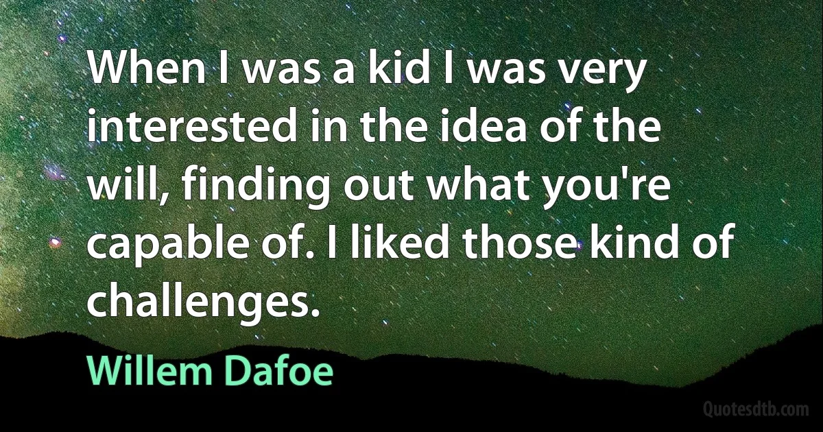 When I was a kid I was very interested in the idea of the will, finding out what you're capable of. I liked those kind of challenges. (Willem Dafoe)