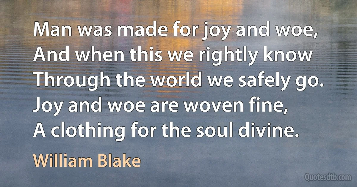 Man was made for joy and woe,
And when this we rightly know
Through the world we safely go.
Joy and woe are woven fine,
A clothing for the soul divine. (William Blake)