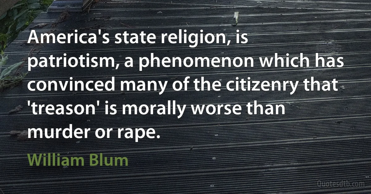 America's state religion, is patriotism, a phenomenon which has convinced many of the citizenry that 'treason' is morally worse than murder or rape. (William Blum)