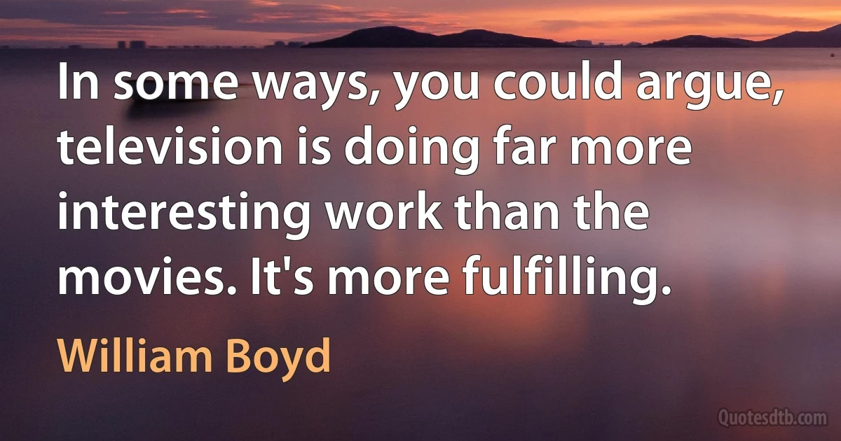 In some ways, you could argue, television is doing far more interesting work than the movies. It's more fulfilling. (William Boyd)