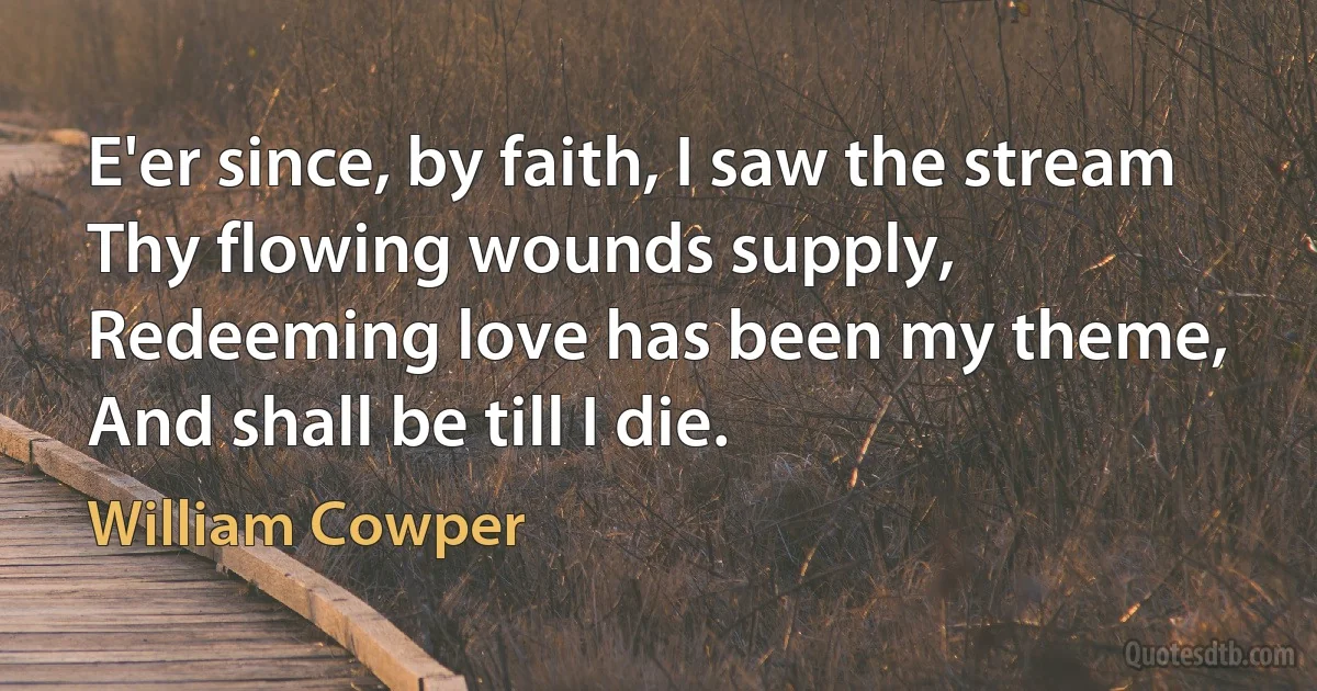 E'er since, by faith, I saw the stream
Thy flowing wounds supply,
Redeeming love has been my theme,
And shall be till I die. (William Cowper)