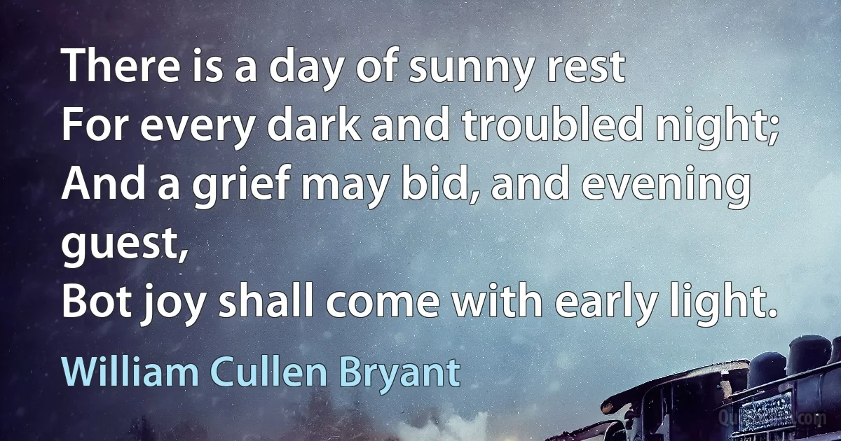 There is a day of sunny rest
For every dark and troubled night;
And a grief may bid, and evening guest,
Bot joy shall come with early light. (William Cullen Bryant)