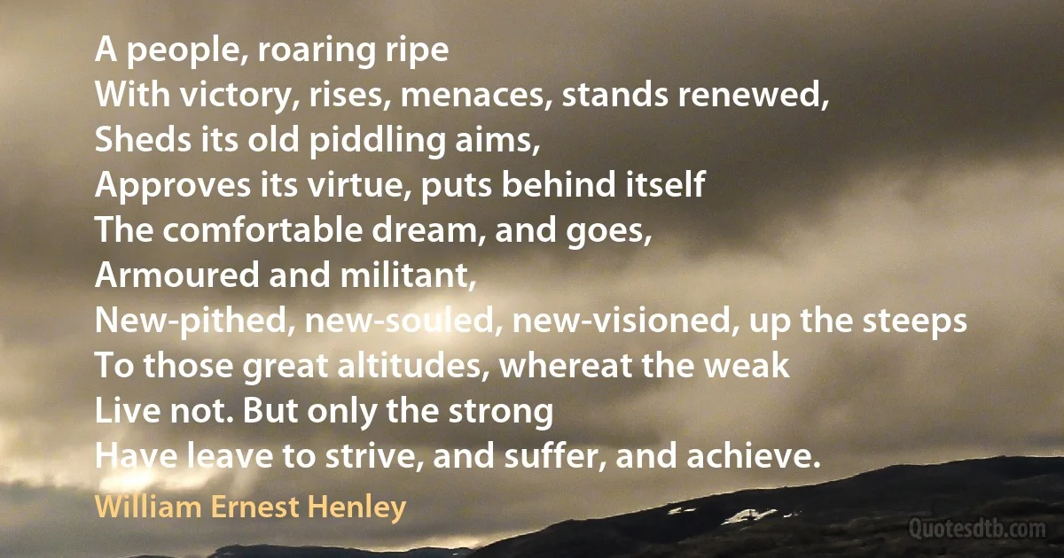 A people, roaring ripe
With victory, rises, menaces, stands renewed,
Sheds its old piddling aims,
Approves its virtue, puts behind itself
The comfortable dream, and goes,
Armoured and militant,
New-pithed, new-souled, new-visioned, up the steeps
To those great altitudes, whereat the weak
Live not. But only the strong
Have leave to strive, and suffer, and achieve. (William Ernest Henley)