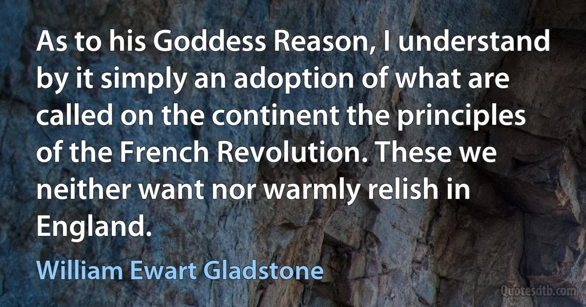 As to his Goddess Reason, I understand by it simply an adoption of what are called on the continent the principles of the French Revolution. These we neither want nor warmly relish in England. (William Ewart Gladstone)