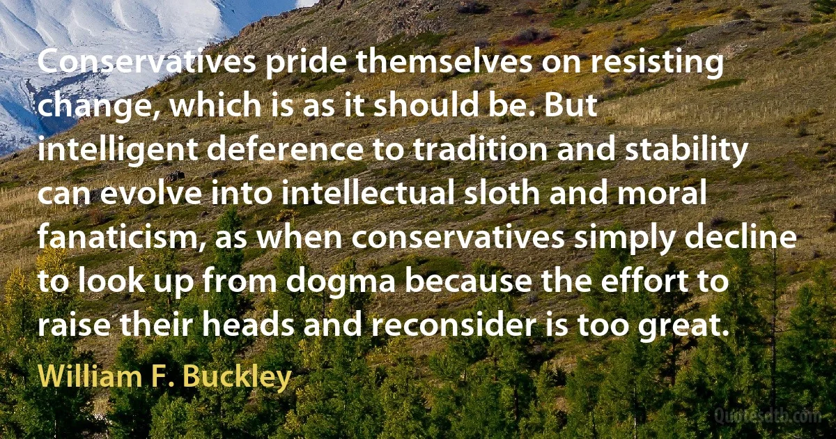 Conservatives pride themselves on resisting change, which is as it should be. But intelligent deference to tradition and stability can evolve into intellectual sloth and moral fanaticism, as when conservatives simply decline to look up from dogma because the effort to raise their heads and reconsider is too great. (William F. Buckley)