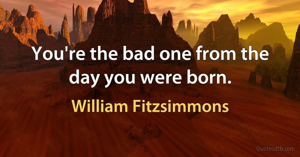 You're the bad one from the day you were born. (William Fitzsimmons)