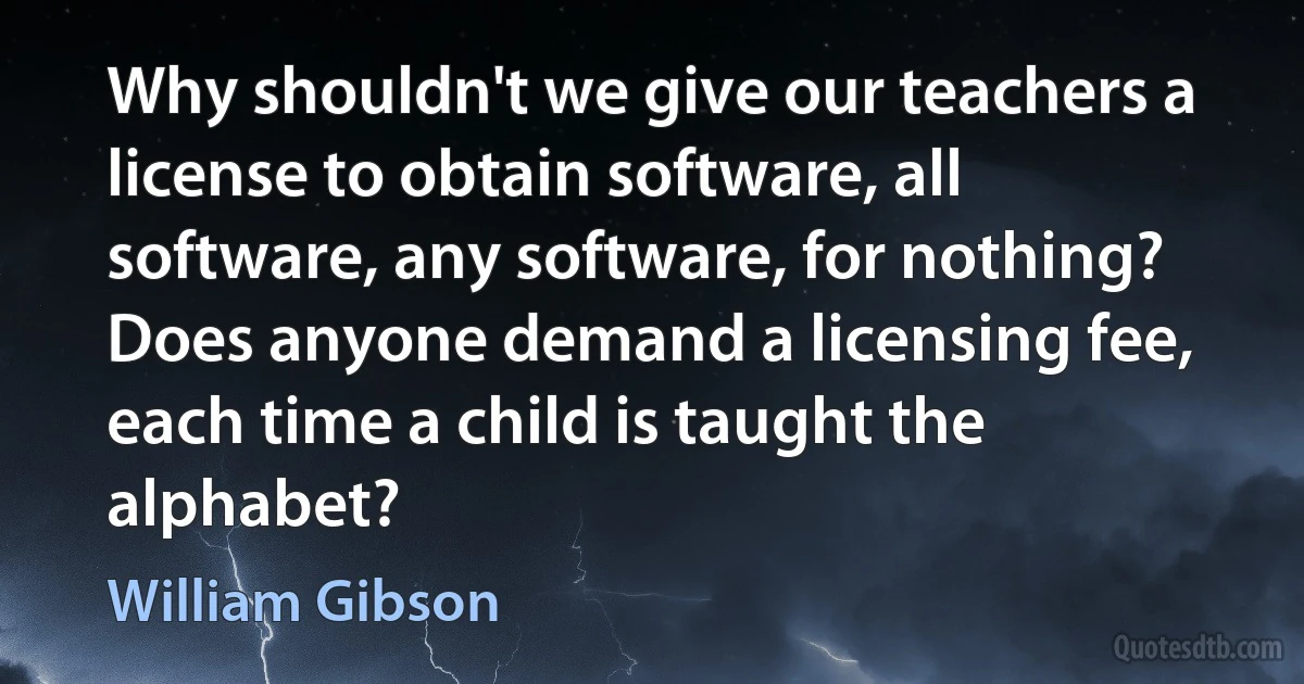 Why shouldn't we give our teachers a license to obtain software, all software, any software, for nothing? Does anyone demand a licensing fee, each time a child is taught the alphabet? (William Gibson)