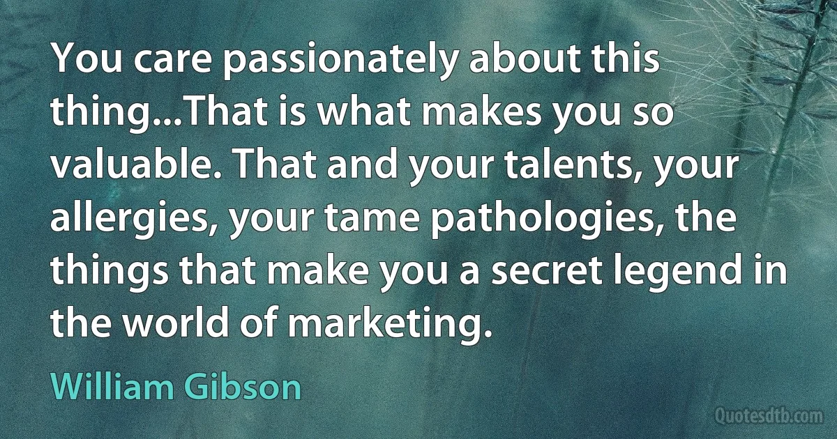 You care passionately about this thing...That is what makes you so valuable. That and your talents, your allergies, your tame pathologies, the things that make you a secret legend in the world of marketing. (William Gibson)