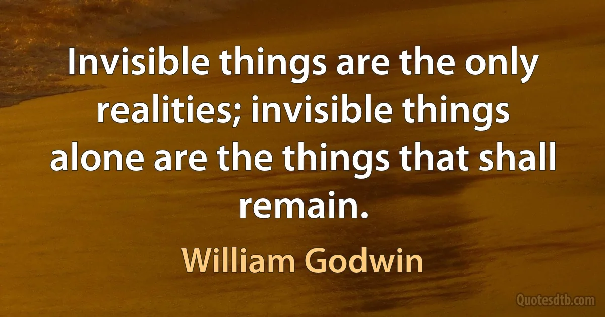 Invisible things are the only realities; invisible things alone are the things that shall remain. (William Godwin)