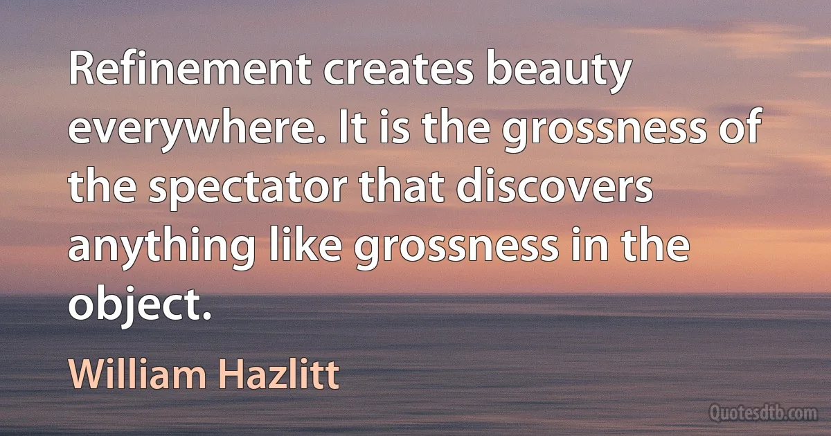 Refinement creates beauty everywhere. It is the grossness of the spectator that discovers anything like grossness in the object. (William Hazlitt)