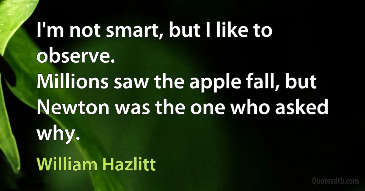 I'm not smart, but I like to observe.
Millions saw the apple fall, but Newton was the one who asked why. (William Hazlitt)