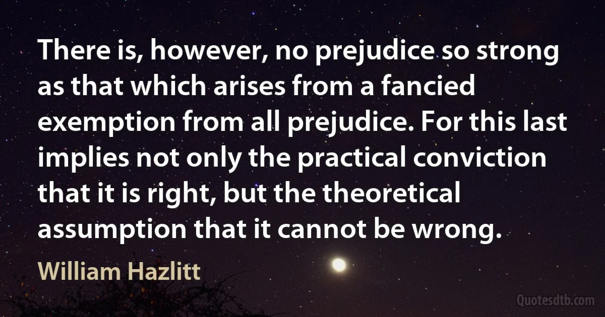 There is, however, no prejudice so strong as that which arises from a fancied exemption from all prejudice. For this last implies not only the practical conviction that it is right, but the theoretical assumption that it cannot be wrong. (William Hazlitt)