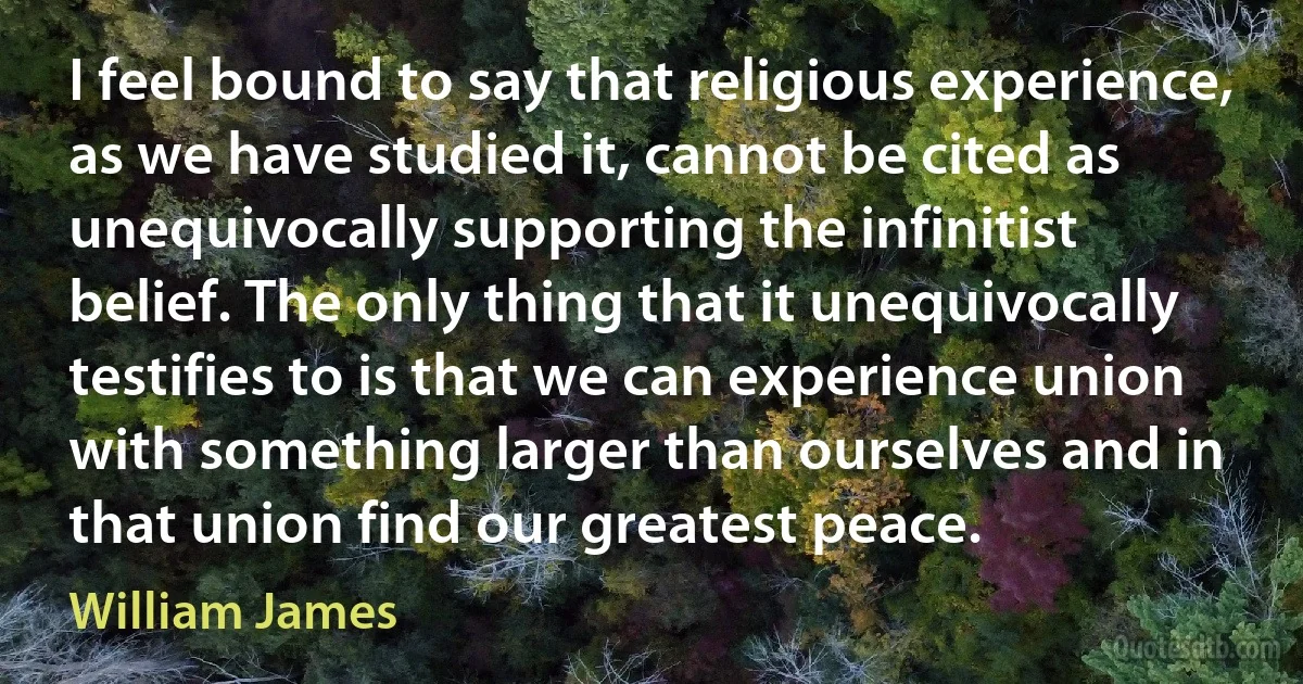 I feel bound to say that religious experience, as we have studied it, cannot be cited as unequivocally supporting the infinitist belief. The only thing that it unequivocally testifies to is that we can experience union with something larger than ourselves and in that union find our greatest peace. (William James)