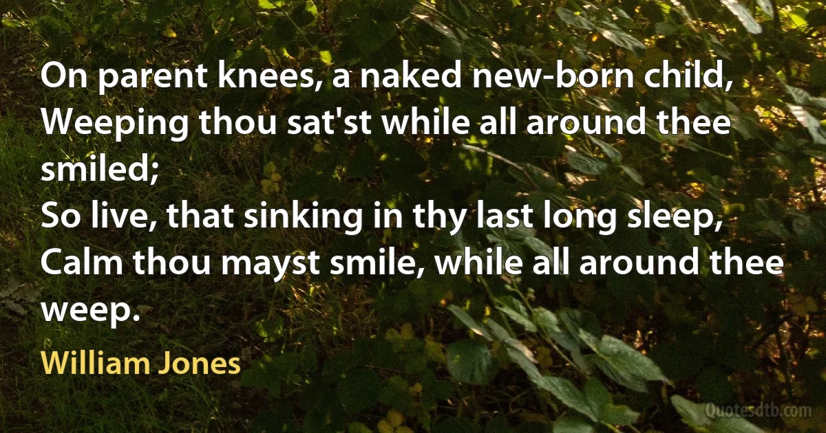 On parent knees, a naked new-born child,
Weeping thou sat'st while all around thee smiled;
So live, that sinking in thy last long sleep,
Calm thou mayst smile, while all around thee weep. (William Jones)