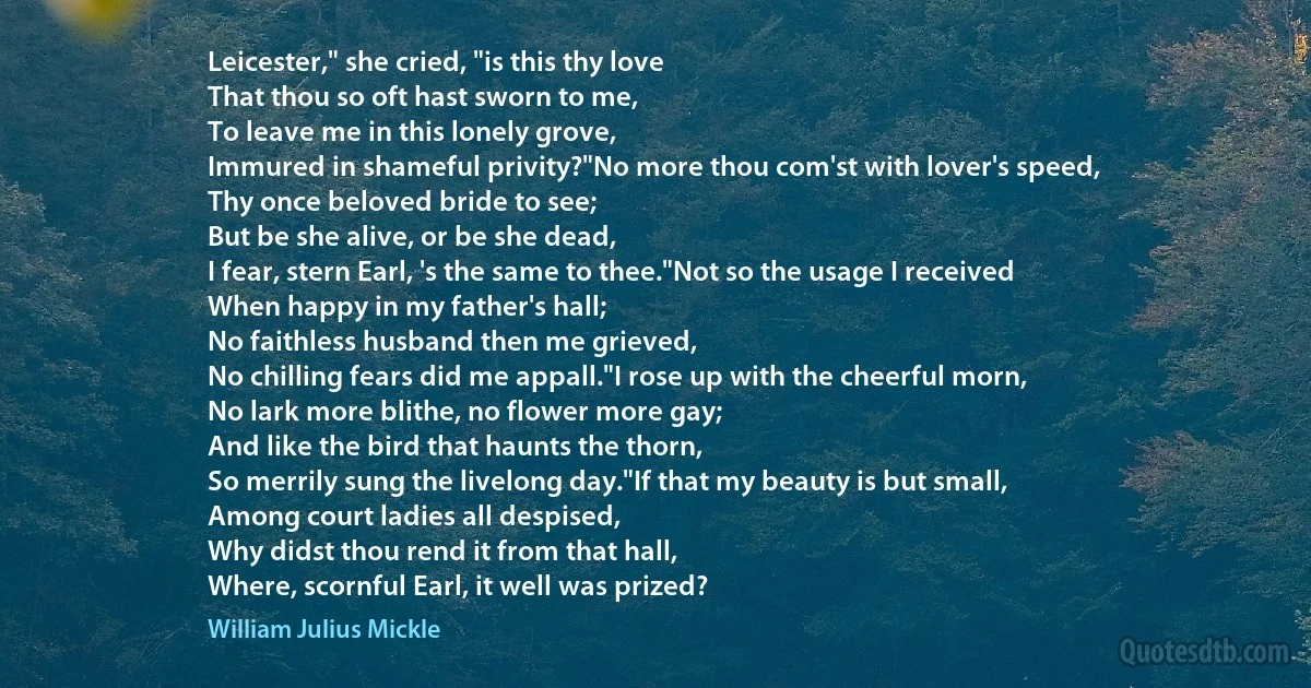 Leicester," she cried, "is this thy love
That thou so oft hast sworn to me,
To leave me in this lonely grove,
Immured in shameful privity?"No more thou com'st with lover's speed,
Thy once beloved bride to see;
But be she alive, or be she dead,
I fear, stern Earl, 's the same to thee."Not so the usage I received
When happy in my father's hall;
No faithless husband then me grieved,
No chilling fears did me appall."I rose up with the cheerful morn,
No lark more blithe, no flower more gay;
And like the bird that haunts the thorn,
So merrily sung the livelong day."If that my beauty is but small,
Among court ladies all despised,
Why didst thou rend it from that hall,
Where, scornful Earl, it well was prized? (William Julius Mickle)