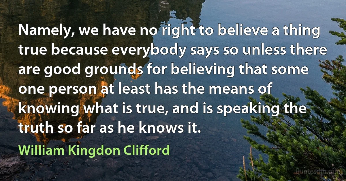 Namely, we have no right to believe a thing true because everybody says so unless there are good grounds for believing that some one person at least has the means of knowing what is true, and is speaking the truth so far as he knows it. (William Kingdon Clifford)