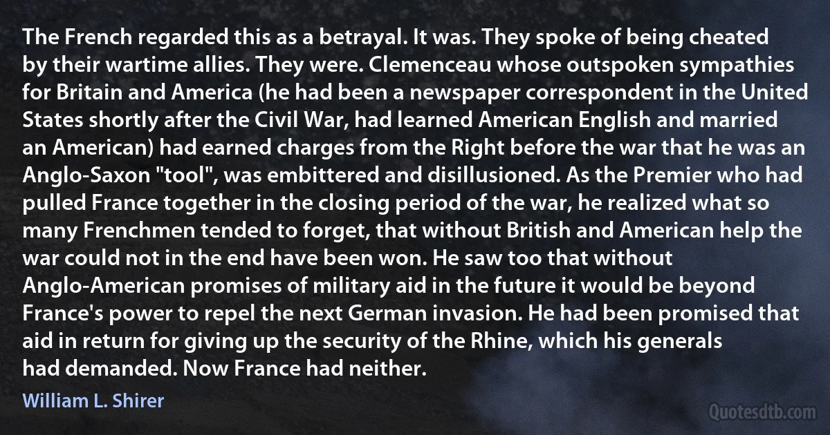 The French regarded this as a betrayal. It was. They spoke of being cheated by their wartime allies. They were. Clemenceau whose outspoken sympathies for Britain and America (he had been a newspaper correspondent in the United States shortly after the Civil War, had learned American English and married an American) had earned charges from the Right before the war that he was an Anglo-Saxon "tool", was embittered and disillusioned. As the Premier who had pulled France together in the closing period of the war, he realized what so many Frenchmen tended to forget, that without British and American help the war could not in the end have been won. He saw too that without Anglo-American promises of military aid in the future it would be beyond France's power to repel the next German invasion. He had been promised that aid in return for giving up the security of the Rhine, which his generals had demanded. Now France had neither. (William L. Shirer)