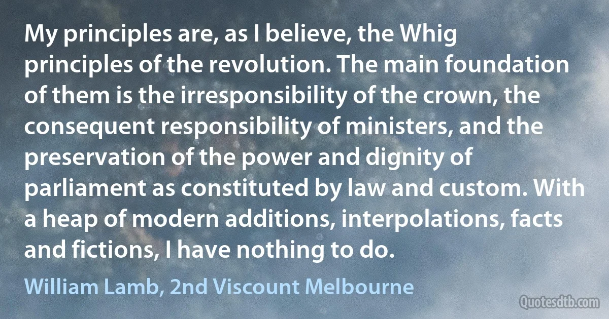 My principles are, as I believe, the Whig principles of the revolution. The main foundation of them is the irresponsibility of the crown, the consequent responsibility of ministers, and the preservation of the power and dignity of parliament as constituted by law and custom. With a heap of modern additions, interpolations, facts and fictions, I have nothing to do. (William Lamb, 2nd Viscount Melbourne)