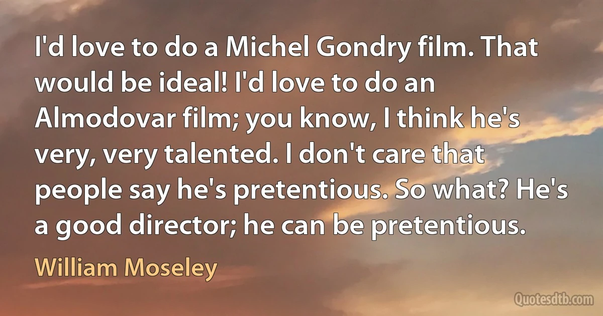 I'd love to do a Michel Gondry film. That would be ideal! I'd love to do an Almodovar film; you know, I think he's very, very talented. I don't care that people say he's pretentious. So what? He's a good director; he can be pretentious. (William Moseley)