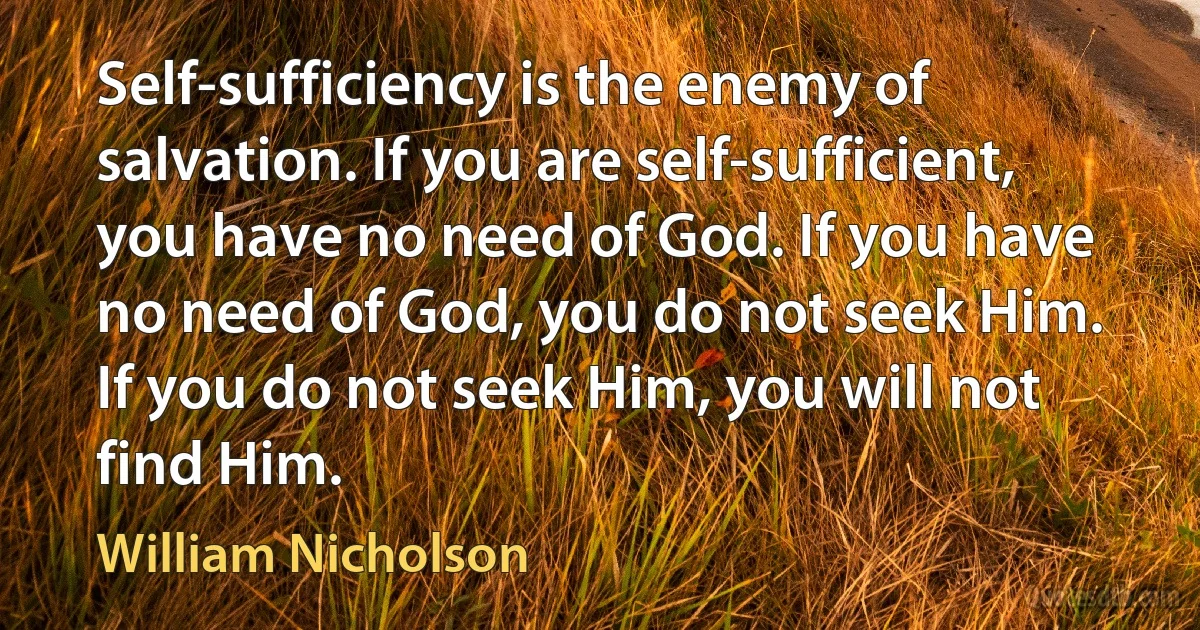 Self-sufficiency is the enemy of salvation. If you are self-sufficient, you have no need of God. If you have no need of God, you do not seek Him. If you do not seek Him, you will not find Him. (William Nicholson)