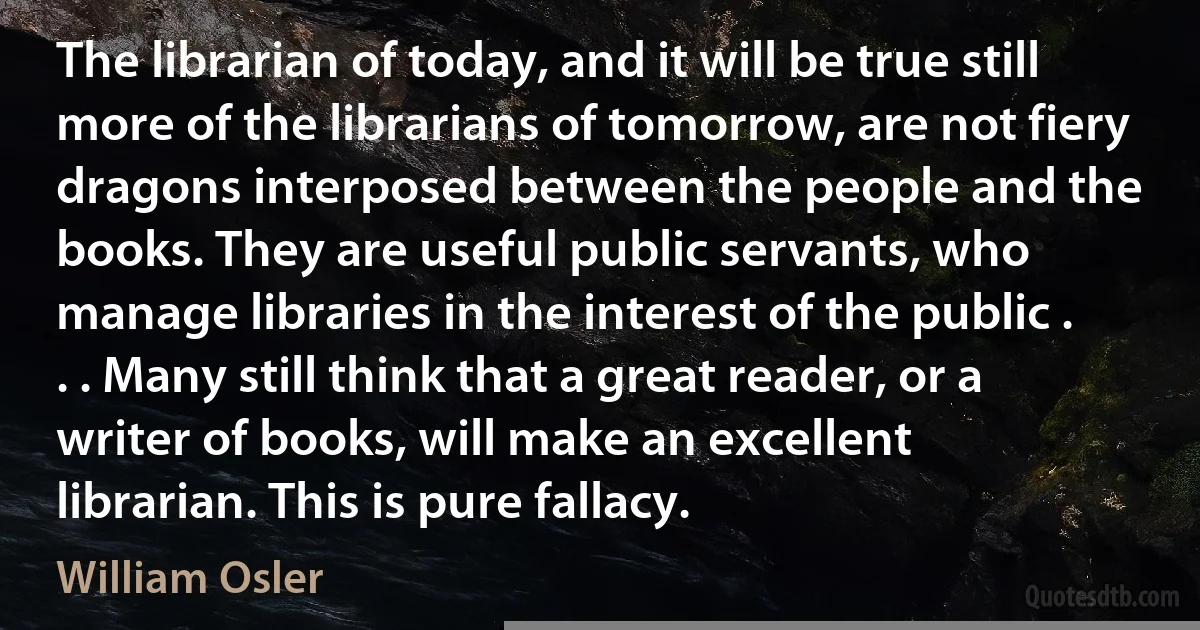 The librarian of today, and it will be true still more of the librarians of tomorrow, are not fiery dragons interposed between the people and the books. They are useful public servants, who manage libraries in the interest of the public . . . Many still think that a great reader, or a writer of books, will make an excellent librarian. This is pure fallacy. (William Osler)