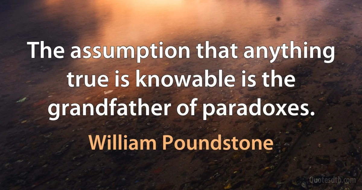 The assumption that anything true is knowable is the grandfather of paradoxes. (William Poundstone)