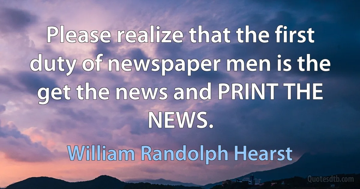 Please realize that the first duty of newspaper men is the get the news and PRINT THE NEWS. (William Randolph Hearst)