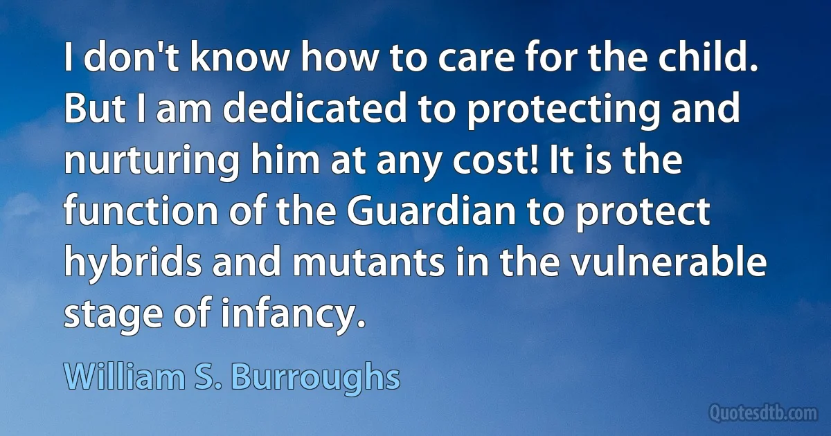 I don't know how to care for the child. But I am dedicated to protecting and nurturing him at any cost! It is the function of the Guardian to protect hybrids and mutants in the vulnerable stage of infancy. (William S. Burroughs)