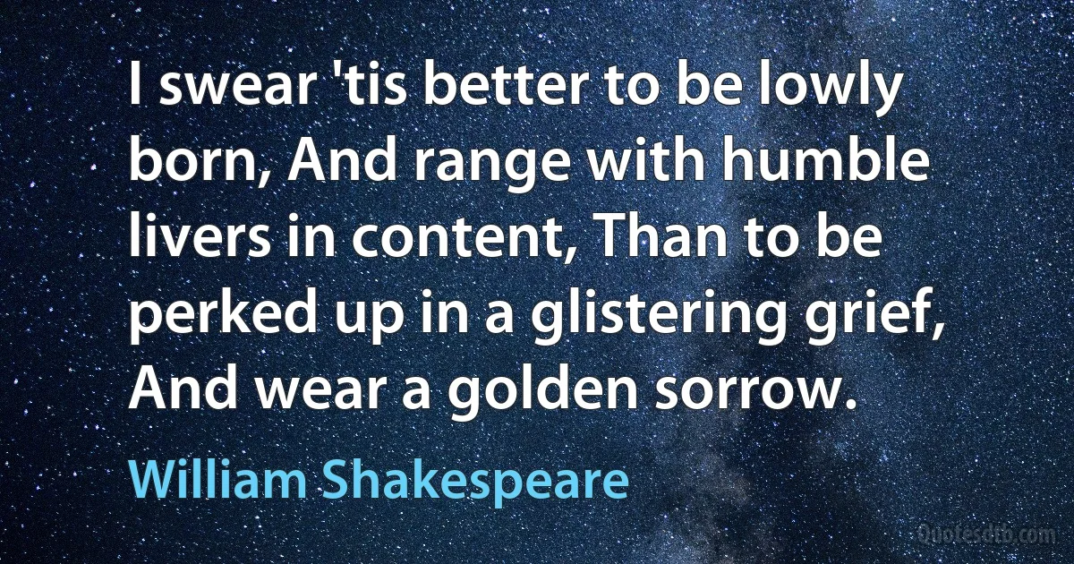 I swear 'tis better to be lowly born, And range with humble livers in content, Than to be perked up in a glistering grief, And wear a golden sorrow. (William Shakespeare)