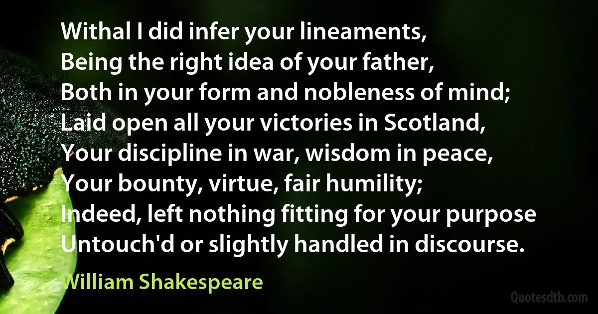 Withal I did infer your lineaments,
Being the right idea of your father,
Both in your form and nobleness of mind;
Laid open all your victories in Scotland,
Your discipline in war, wisdom in peace,
Your bounty, virtue, fair humility;
Indeed, left nothing fitting for your purpose
Untouch'd or slightly handled in discourse. (William Shakespeare)