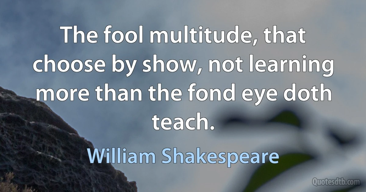 The fool multitude, that choose by show, not learning more than the fond eye doth teach. (William Shakespeare)