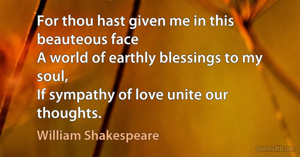 For thou hast given me in this beauteous face
A world of earthly blessings to my soul,
If sympathy of love unite our thoughts. (William Shakespeare)