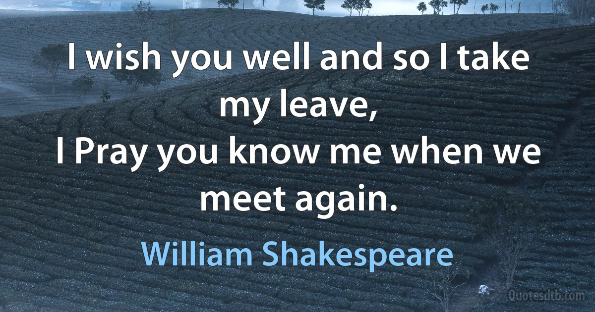 I wish you well and so I take my leave,
I Pray you know me when we meet again. (William Shakespeare)