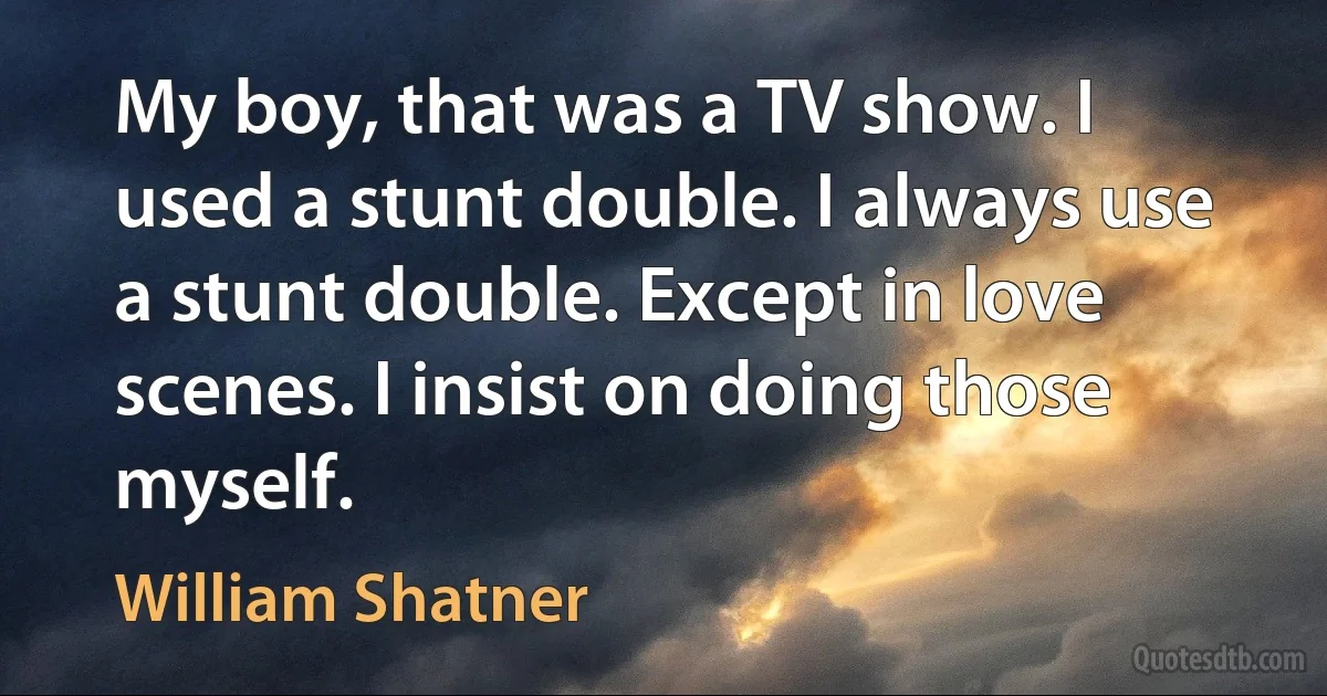 My boy, that was a TV show. I used a stunt double. I always use a stunt double. Except in love scenes. I insist on doing those myself. (William Shatner)