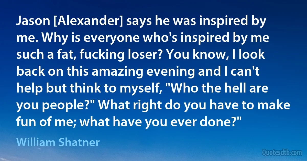 Jason [Alexander] says he was inspired by me. Why is everyone who's inspired by me such a fat, fucking loser? You know, I look back on this amazing evening and I can't help but think to myself, "Who the hell are you people?" What right do you have to make fun of me; what have you ever done?" (William Shatner)