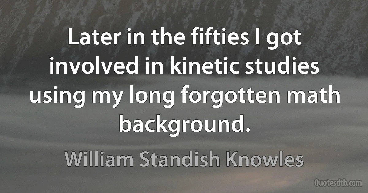 Later in the fifties I got involved in kinetic studies using my long forgotten math background. (William Standish Knowles)