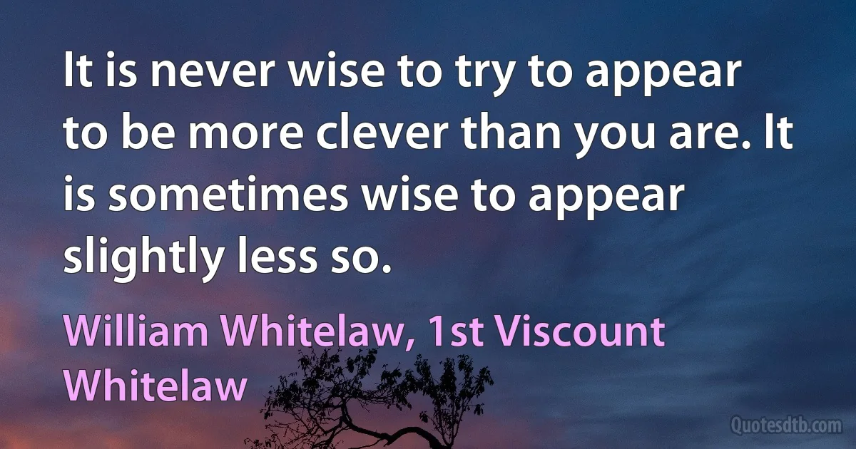 It is never wise to try to appear to be more clever than you are. It is sometimes wise to appear slightly less so. (William Whitelaw, 1st Viscount Whitelaw)