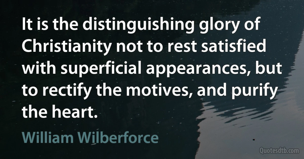 It is the distinguishing glory of Christianity not to rest satisfied with superficial appearances, but to rectify the motives, and purify the heart. (William Wilberforce)