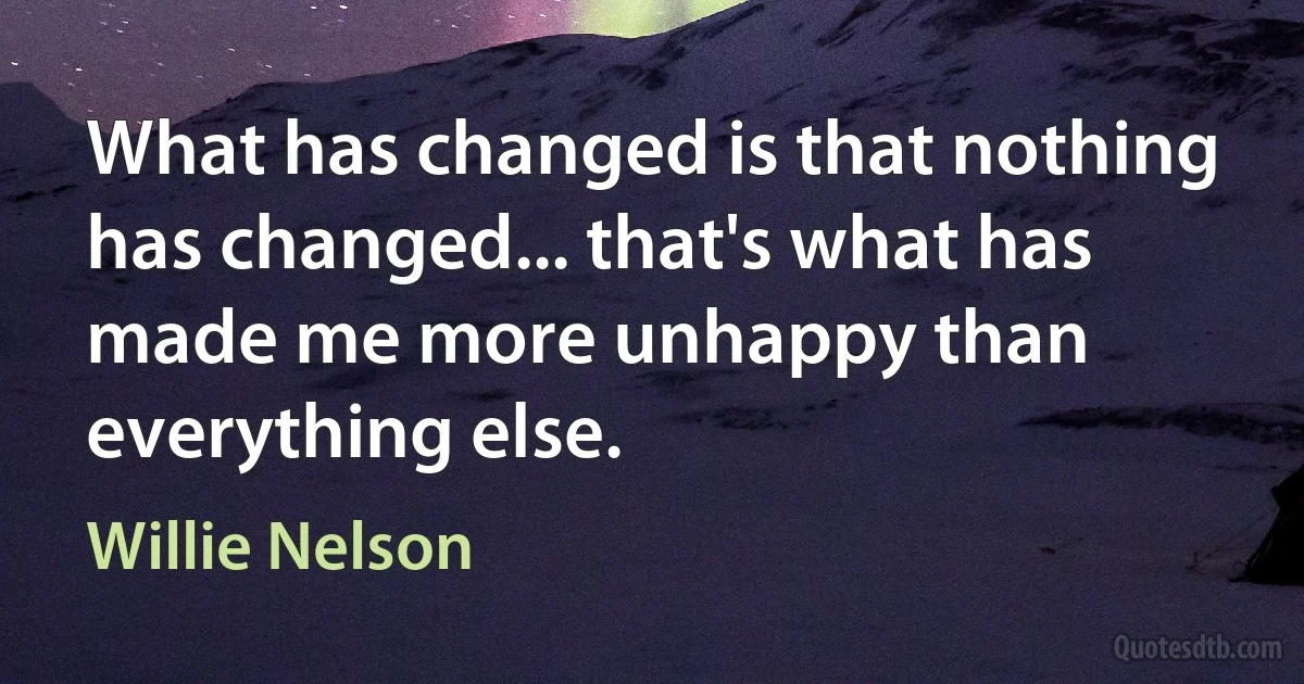 What has changed is that nothing has changed... that's what has made me more unhappy than everything else. (Willie Nelson)