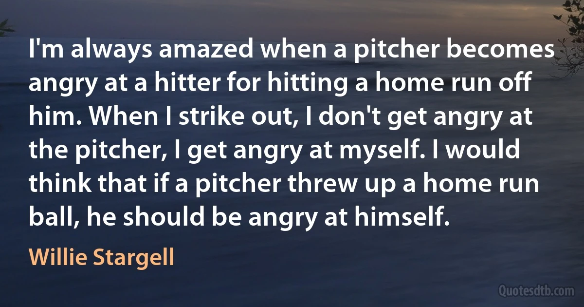 I'm always amazed when a pitcher becomes angry at a hitter for hitting a home run off him. When I strike out, I don't get angry at the pitcher, I get angry at myself. I would think that if a pitcher threw up a home run ball, he should be angry at himself. (Willie Stargell)